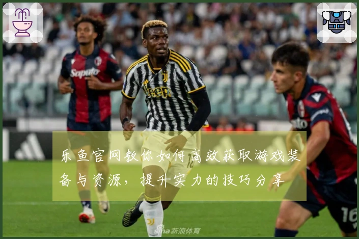 乐鱼官网教你如何高效获取游戏装备与资源，提升实力的技巧分享