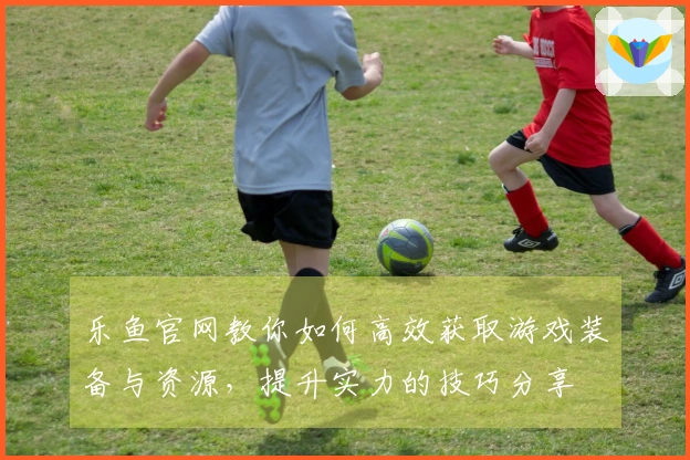 乐鱼官网教你如何高效获取游戏装备与资源,提升实力的技巧分享