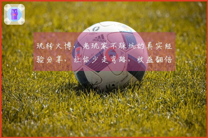 玩转火博,老玩家不踩坑的真实经验分享,让你少走弯路,收益翻倍!