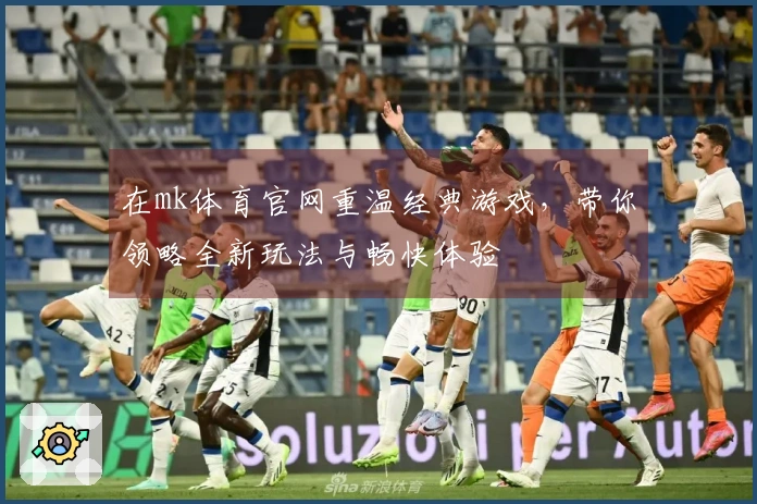 在mk体育官网重温经典游戏，带你领略全新玩法与畅快体验