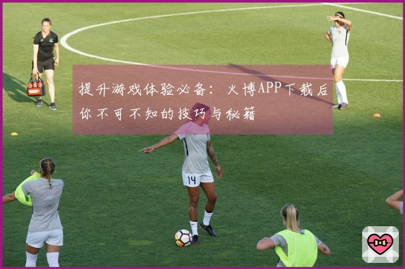 提升游戏体验必备：火博APP下载后你不可不知的技巧与秘籍
